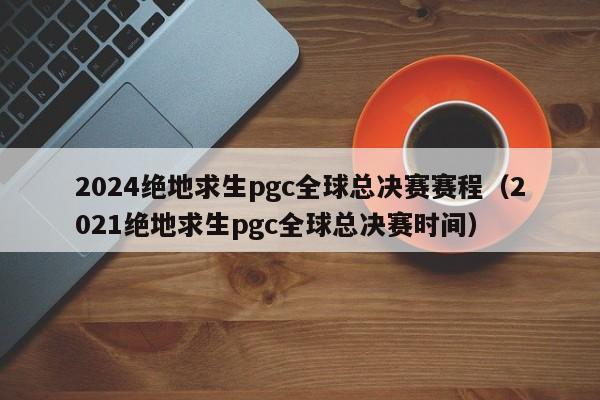 2024絕地求生pgc全球總決賽賽程（2021絕地求生pgc全球總決賽時間）