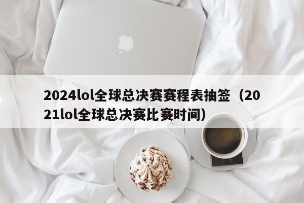 2024lol全球總決賽賽程表抽簽（2021lol全球總決賽比賽時間）