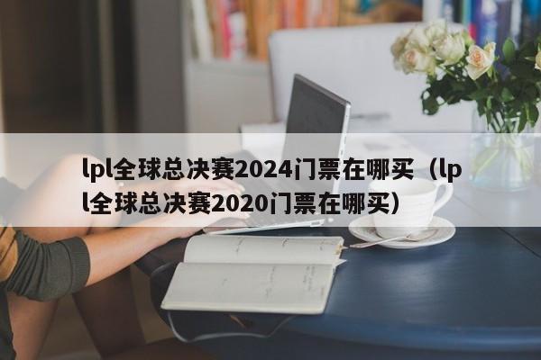 lpl全球總決賽2024門票在哪買（lpl全球總決賽2020門票在哪買）