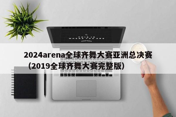 2024arena全球齊舞大賽亞洲總決賽（2019全球齊舞大賽完整版）