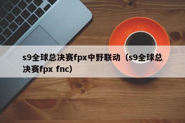 s9全球總決賽fpx中野聯動（s9全球總決賽fpx fnc）