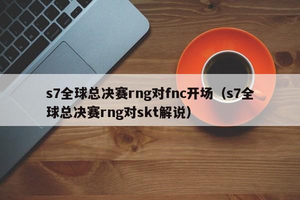 s7全球總決賽rng對fnc開場（s7全球總決賽rng對skt解說）