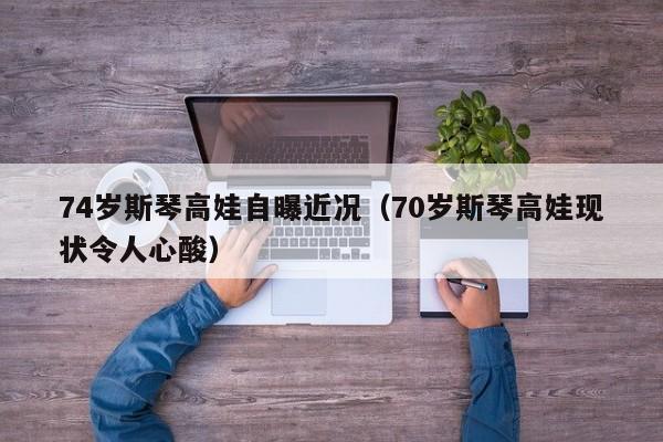 74歲斯琴高娃自曝近況（70歲斯琴高娃現狀令人心酸）