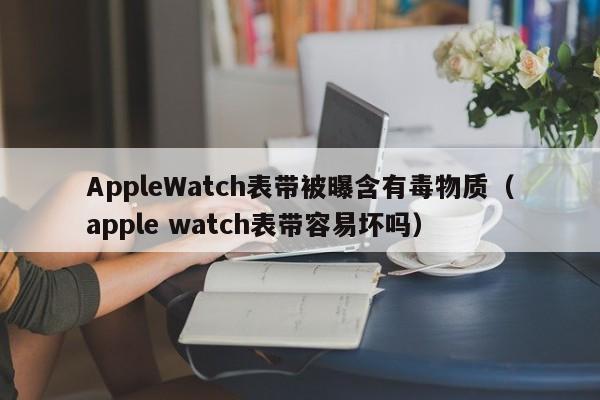 AppleWatch表帶被曝含有毒物質（apple watch表帶容易壞嗎）