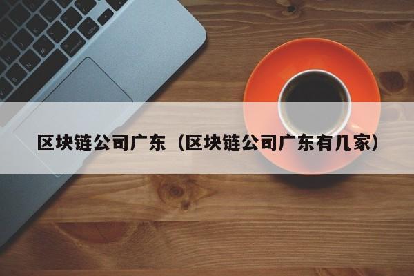 區塊鏈公司廣東（區塊鏈公司廣東有幾家）