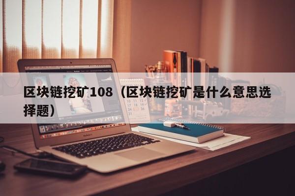 區塊鏈挖礦108（區塊鏈挖礦是什麼意思選擇題）