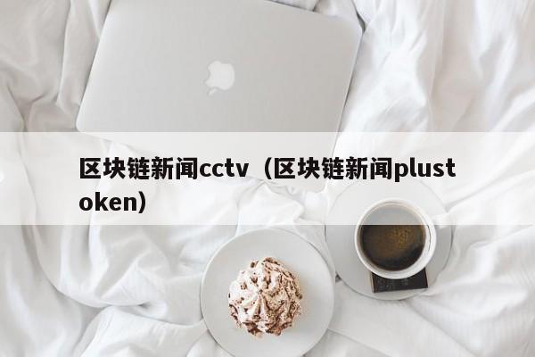 區塊鏈新聞cctv（區塊鏈新聞plustoken）