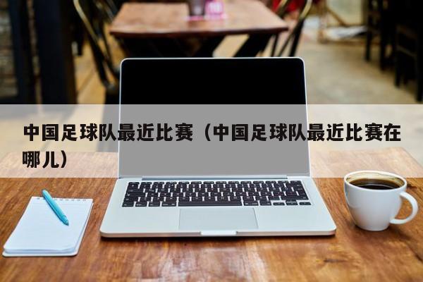 中国足球队最近比赛（中国足球队最近比赛在哪儿）