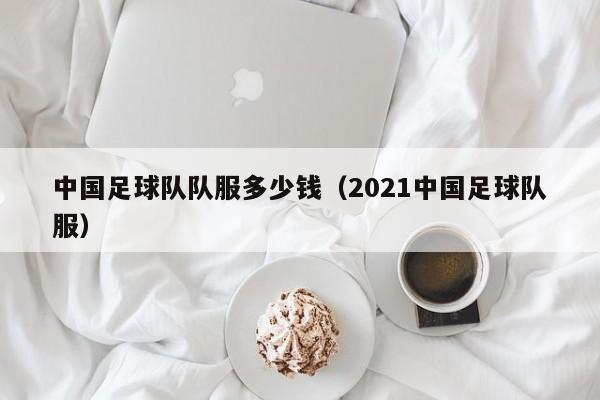 中国足球队队服多少钱（2021中国足球队服）