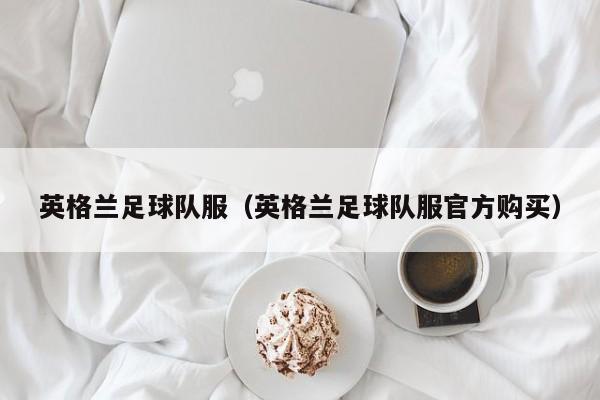 英格兰足球队服（英格兰足球队服官方购买）