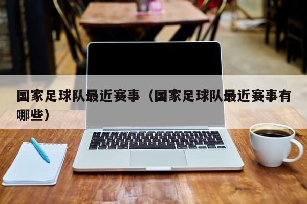 国家足球队最近赛事（国家足球队最近赛事有哪些）