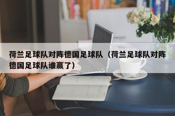 荷兰足球队对阵德国足球队（荷兰足球队对阵德国足球队谁赢了）
