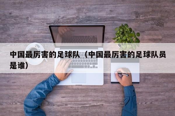 中国最厉害的足球队（中国最厉害的足球队员是谁）