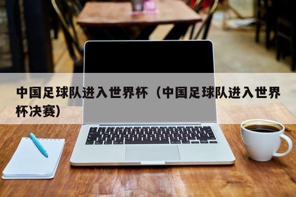 中国足球队进入世界杯（中国足球队进入世界杯决赛）