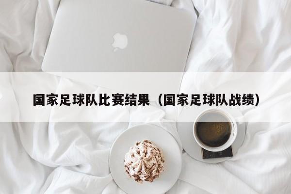 国家足球队比赛结果（国家足球队战绩）