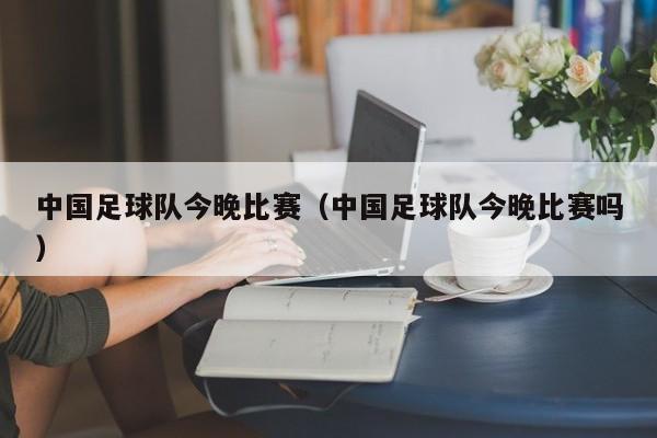 中国足球队今晚比赛（中国足球队今晚比赛吗）