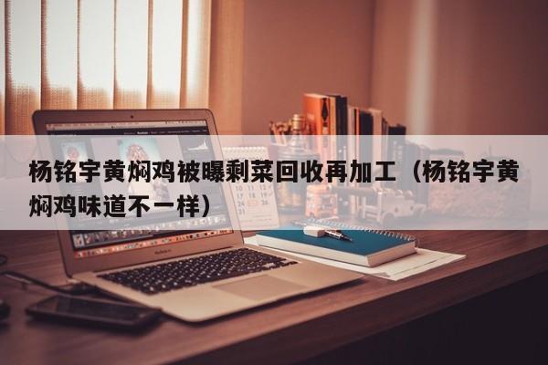 杨铭宇黄焖鸡被曝剩菜回收再加工（杨铭宇黄焖鸡味道不一样）