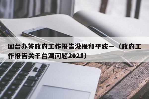 国台办答政府工作报告没提和平统一（政府工作报告关于台湾问题2021）