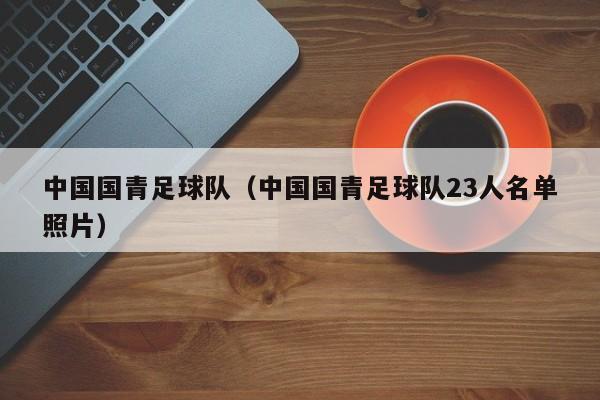 中国国青足球队（中国国青足球队23人名单照片）