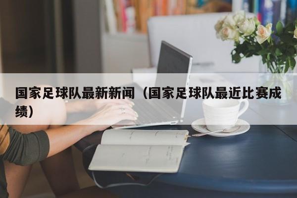 国家足球队最新新闻（国家足球队最近比赛成绩）