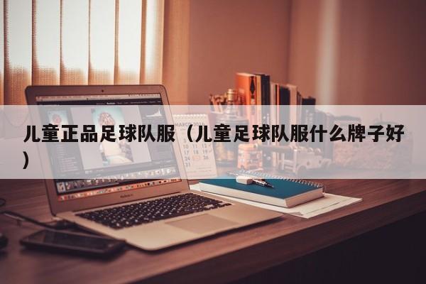 儿童正品足球队服（儿童足球队服什么牌子好）