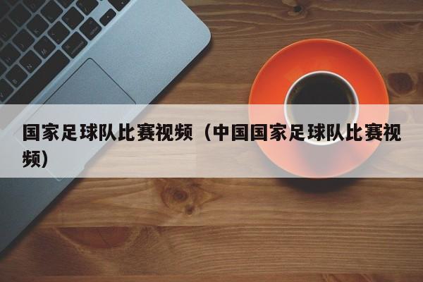 国家足球队比赛视频（中国国家足球队比赛视频）
