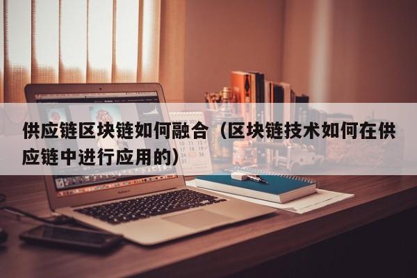 供应链区块链如何融合（区块链技术如何在供应链中进行应用的）