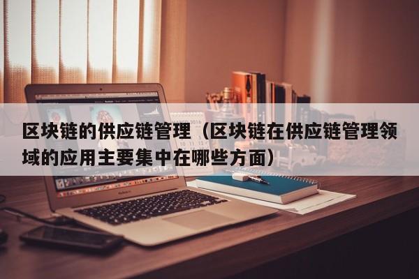 区块链的供应链管理（区块链在供应链管理领域的应用主要集中在哪些方面）