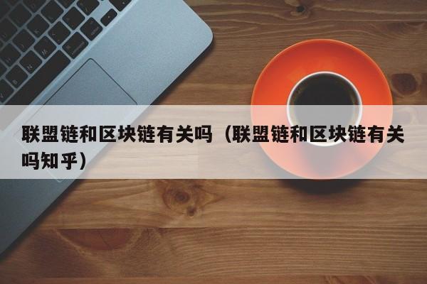 联盟链和区块链有关吗（联盟链和区块链有关吗知乎）