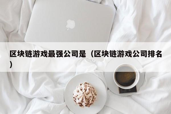 区块链游戏最强公司是（区块链游戏公司排名）
