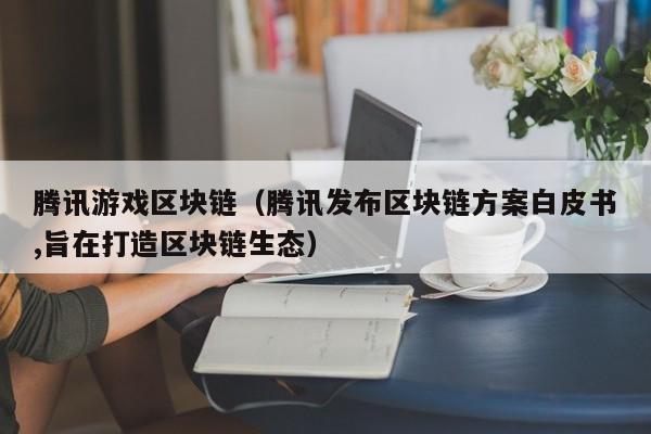 腾讯游戏区块链（腾讯发布区块链方案白皮书,旨在打造区块链生态）