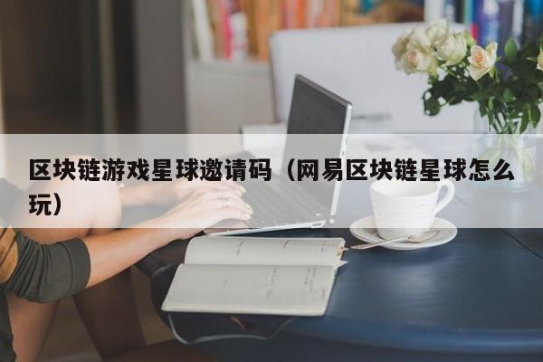 区块链游戏星球邀请码（网易区块链星球怎么玩）